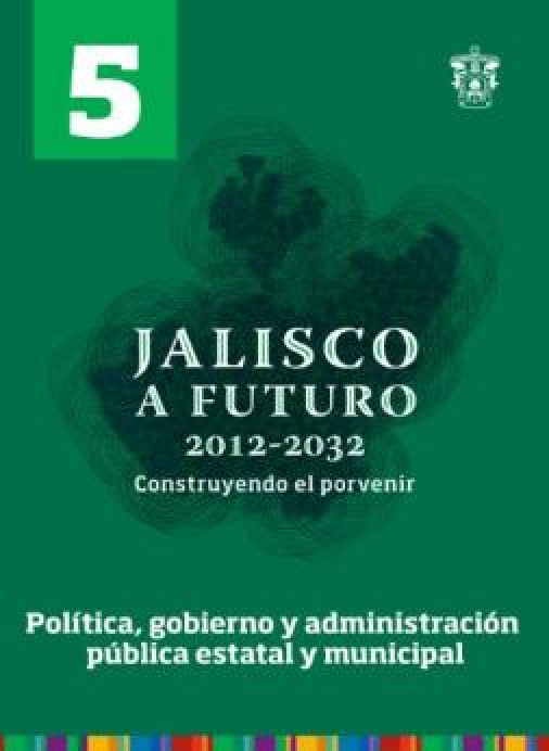 Tomo 5. Política, gobierno y administración pública estatal y municipal (Jalisco a futuro 2012-2032. Construyendo el porvenir)
